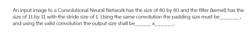 An input image to a Convolutional Neural Network has the size of 80 by 80 and the filter (kernel) has the
size of 11 by 11 with the stride size of 1. Using the same convolution the padding size must be
and using the valid convolution the output size shall be_____ x_
-----
