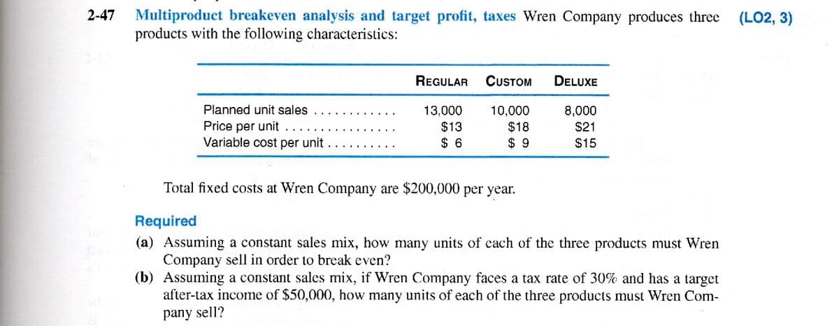 2-47 Multiproduct breakeven analysis and target profit, taxes Wren Company produces three (LO2, 3)
products with the following characteristics:
Planned unit sales
Price per unit..
Variable cost per unit
REGULAR CUSTOM DELUXE
13,000
$13
$6
10,000
$18
$9
8,000
$21
$15
Total fixed costs at Wren Company are $200,000 per year.
Required
(a) Assuming a constant sales mix, how many units of each of the three products must Wren
Company sell in order to break even?
(b) Assuming a constant sales mix, if Wren Company faces a tax rate of 30% and has a target
after-tax income of $50,000, how many units of each of the three products must Wren Com-
pany sell?