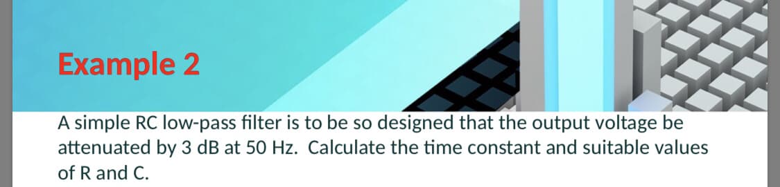 Example 2
A simple RC low-pass filter is to be so designed that the output voltage be
attenuated by 3 dB at 50 Hz. Calculate the time constant and suitable values
of R and C.
