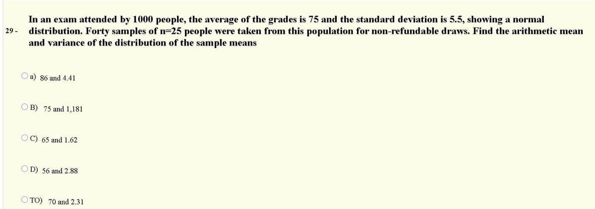 In an exam attended by 1000 people, the average of the grades is 75 and the standard deviation is 5.5, showing a normal
distribution. Forty samples of n=25 people were taken from this population for non-refundable draws. Find the arithmetic mean
and variance of the distribution of the sample means
29 -
a) 86 and 4.41
O B) 75 and 1,181
65 and 1.62
O D) 56 and 2.88
O TO) 70 and 2.31
