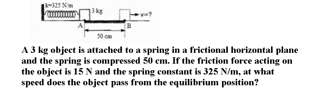 k=325 N/m
3 kg
A
В
50 cm
A 3 kg object is attached to a spring in a frictional horizontal plane
and the spring is compressed 50 cm. If the friction force acting on
the object is 15 N and the spring constant is 325 N/m, at what
speed does the object pass from the equilibrium position?
