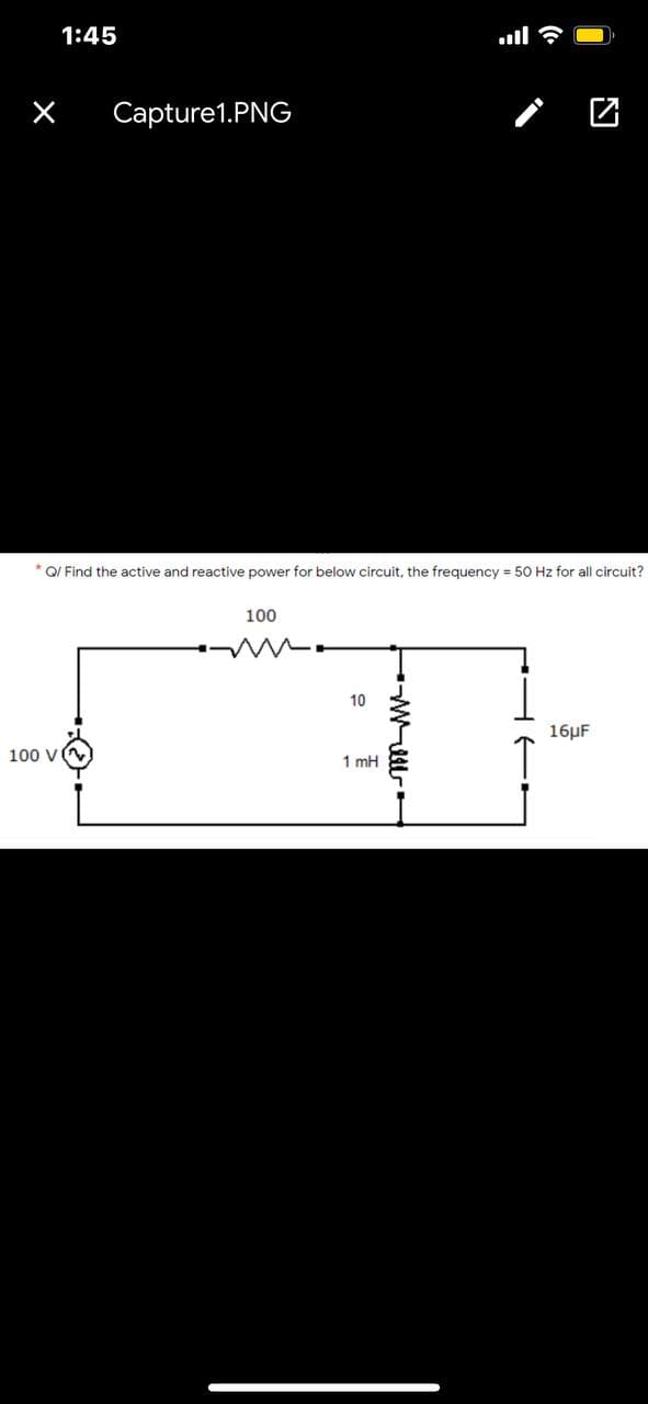 1:45
Capture1.PNG
* Q/ Find the active and reactive power for below circuit, the frequency = 50 Hz for all circuit?
100
10
16HF
100 V
1 mH
