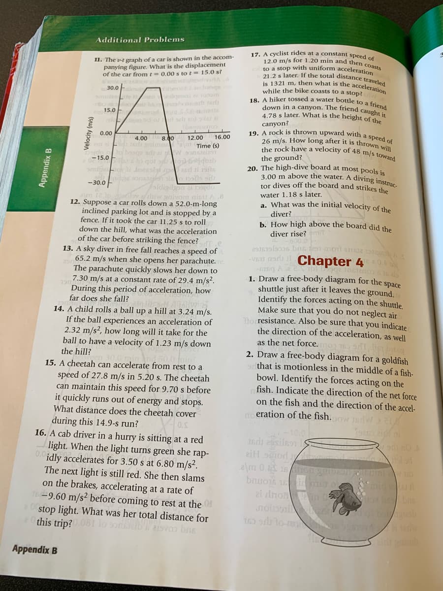 12.0 m/s for 1.20 min and then coasts
down in a canyon. The friend caught it
21.2 s later. If the total distance traveled
is 1321 m, then what is the acceleration
the rock have a velocity of 48 m/s toward
3.00 m above the water. A diving instruc-
18. A hiker tossed a water bottle to a friend
19. A rock is thrown upward with a speed of
Additional Problems
17. A Cyclist rides at a constant speed of
11. The v-t graph of a car is shown in the accom-
panying figure. What is the displacement
of the car from t = 0.00 s to t= 15.0 s?
to a stop with uniform acceleration
aboaqor o R
amo otom
while the bike coasts to a stop?
30.0
15.0 E
4.78 s later. What is the height of the
d or orlt tol le
canyon?
0.00
8.00
16.00
26 m/s. How long after it is thrown wi
4.00
12.00
Time (s)
baog adrai Wsonsteias
the ground?
20. The high-dive board at most pools is
-15.0
io bolls si
faldigilgon at DS|do
diiw gnivom aisu A .8
12. Suppose a car rolls down a 52.0-m-long
inclined parking lot and is stopped by a
fence. If it took the car 11.25 s to roll
down the hill, what was the acceleration
of the car before striking the fence? .e
13. A sky diver in free fall reaches a speed of
65.2 m/s when she opens her parachute.
The parachute quickly slows her down to
7.30 m/s at a constant rate of 29.4 m/s2.
During this period of acceleration, how
-30.0 F
tor dives off the board and strikes th
water 1.18 s later,
a. What was the initial velocity of the
diver?
b. How high above the board did the
diver rise?mit
Chapter 4 0
VET 1adi l
1. Draw a free-body diagram for the space
shuttle just after it leaves the ground.
Identify the forces acting on the shuttle.
Make sure that you do not neglect air
mo resistance. Also be sure that you indicate
the direction of the acceleration, as well
as the net force.mon TO , ligt intig
2. Draw a free-body diagram for a goldfish
that is motionless in the middle of a fish-
bowl. Identify the forces acting on the
fish. Indicate the direction of the net force
on the fish and the direction of the accel-
eration of the fish.ow JsdvW2
far does she fall?
14. A child rolls a ball up a hill at 3.24 m/s.
If the ball experiences an acceleration of
2.32 m/s², how long will it take for the
ball to have a velocity of 1.23 m/s down
the hill?
15. A cheetah can accelerate from rest to a
speed of 27.8 m/s in 5.20 s. The cheetah
can maintain this speed for 9.70 s before
it quickly runs out of energy and stops.
What distance does the cheetah cover
during this 14.9-s run?
16. A cab driver in a hurry is sitting at a red
light. When the light turns green she rap-
0. idly accelerates for 3.50 s at 6.80 m/s².
di no
e\m 0. 16 cngb ini
The next light is still red. She then slams
on the brakes, accelerating at a rate of
16-9.60 m/s² before coming to rest at the
stop light. What was her total distance for
this trip?081 lo sonleaisvos bns
bnuojt im o
id l
160 lo- /
Appendix B
Appendix B
Velocity (m/s)
