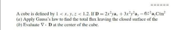 A cube is defined by 1< x, y, z < 1.2. If D = 2x?ya, + 3x?y'a, –62 a,C/m?
(a) Apply Gauss's law to find the total flux leaving the closed surface of the
(b) Evaluate V. D at the center of the cube.
