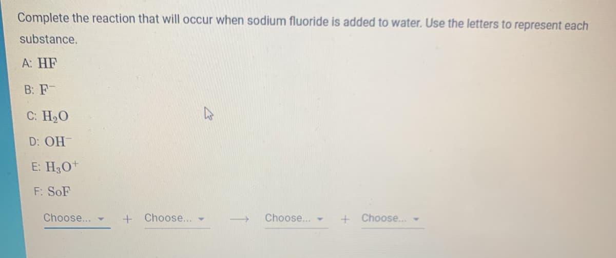 Complete the reaction that will occur when sodium fluoride is added to water. Use the letters to represent each
substance.
А: HF
B: F
C: H20
D: OH
E: H3O+
F: SoF
Choose...
Choose... -
Choose...
Choose.
