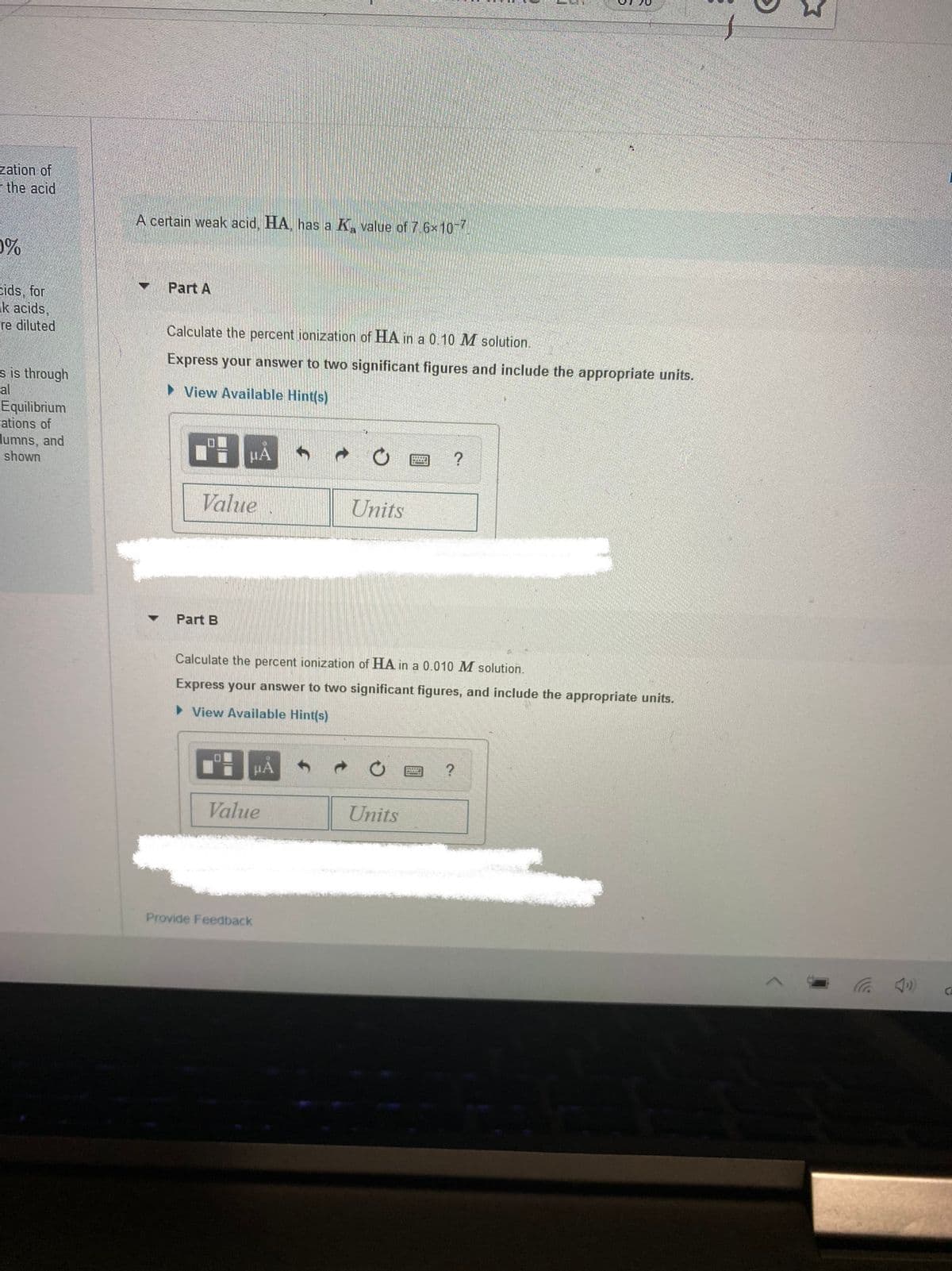 zation of
I the acid
A certain weak acid, HA, has a K, value of 7 6x10-7.
0%
Part A
eids, for
k acids,
re diluted
Calculate the percent ionization of HA in a 0.10 M solution.
Express your answer to two significant figures and include the appropriate units.
s is through
al
• View Available Hint(s)
Equilibrium
Fations of
lumns, and
shown
HA
Value
Units
Part B
Calculate the percent ionization of HA in a 0.010 M solution.
Express your answer to two significant figures, and include the appropriate units.
View Available Hint(s)
HÀ
Value
Units
Provide Feedback
ツ
CE
