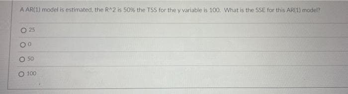 A AR(1) model is estimated, the R^2 is 50% the TSS for the y variable is 100. What is the SSE for this AR(1) model?
O 25
00
50
O 100