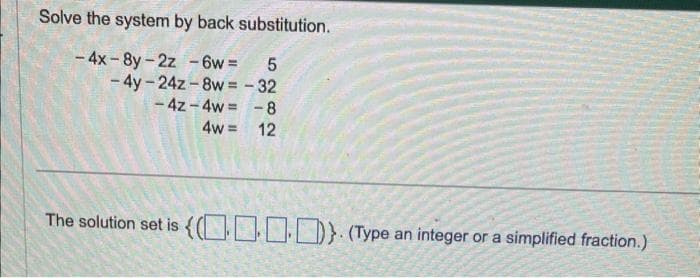 Solve the system by back substitution.
-4x-8y-2z - 6w = 5
-4y-24z-8w = -32
-4z-4w= -8
4w= 12
The solution set is {0}. (Type an integer or a simplified fraction.)