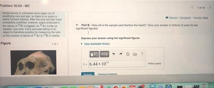 Problem 30.63 - MC
7 of 10
temperatures in volcanoen drive argon out of
solidifying rock and ash, so there is no argon in
newly formed material. Alter the rock and ash have
completely solidified, however, argon produced in
the decay of "K is trapped, so Ar builds up
steadly over time. Fairly accurate dating of an
object is therefore possible by measuring the ratio
of the number of atoms of "Ar to "K in nearby
Bevn I Contanta Periodia Tatie
Part B- How old is the sample (and therfore the fossil)? Give your answor in millions of yoars (to two
signiticant figures).
Express your answer using two significant figures.
Figure
> View Available Hint(a)
t. 6.44 • 10
milion years
Submit
Previous Answers
