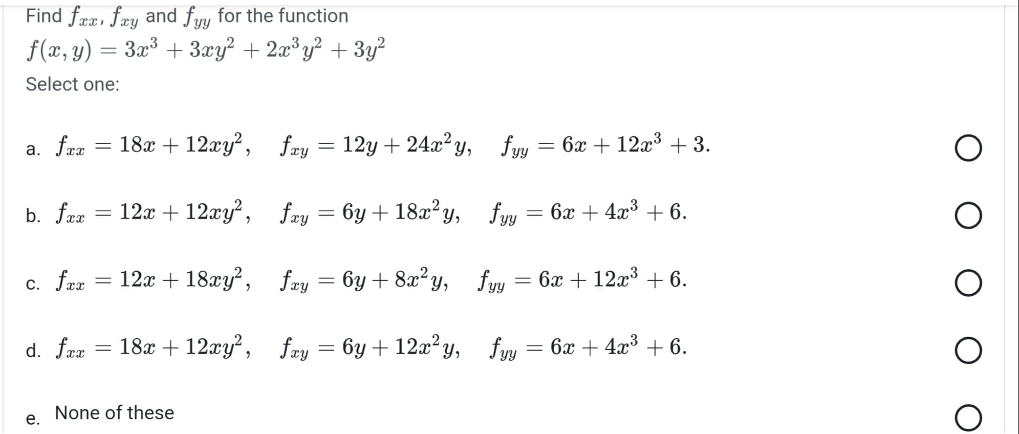 Find fxx, fxy and fuy for the function
yy
f(x, y) 3x³ + 3xy² + 2x³y² + 3y²
=
Select one:
= 18x + 12xy², fxy = 12y+24x²y,
fyy = 6x + 12x³ +3.
b. fxx = 12x + 12xy², fxy = 6y + 18x²y,
fyy 6x + 4x³ +6.
c. fxx = 12x + 18xy², fay=6y + 8x²y, fyy = 6x + 12x³ + 6.
d. fxx = 18x + 12xy², fxy = 6y + 12x²y,
fyy = 6x + 4x³ + 6.
a. fxx
e.
None of these
=
O
O