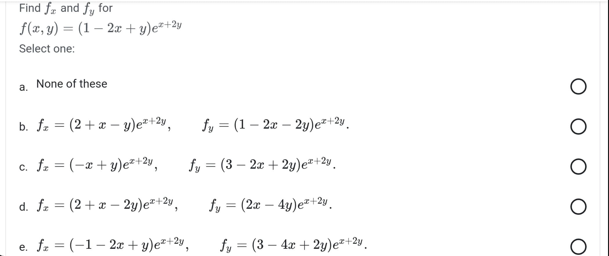 Find fx and fy for
f(x, y) = (1 - 2x + y)ex+2y
Select one:
a.
None of these
b. fx
=
c. fx
(2 + x - y)ex+2y,
fx = (x+y)ex+2y,
fy = (1 - 2x - 2y) ex+2y.
fy = (3 − 2x + 2y) ex+2y
fy = (2x − 4y)e™+2y.
fy = (3-4x + 2y)ex+²y.
d. fx = (2+ x - 2y)ex+2y
e. fx = (-1 - 2x + y)ex+2y,
9
O
O