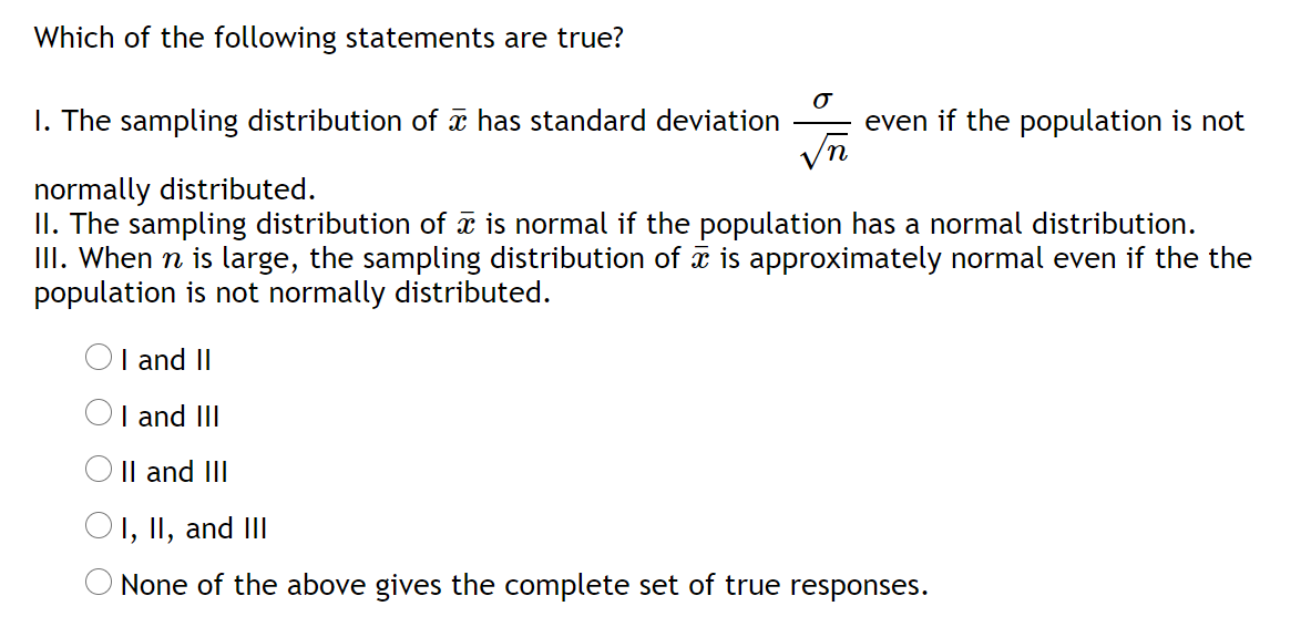 Which of the following statements are true?
I. The sampling distribution of æ has standard deviation
even if the population is not
normally distributed.
II. The sampling distribution of a is normal if the population has a normal distribution.
III. When n is large, the sampling distribution of a is approximately normal even if the the
population is not normally distributed.
OI and II
I and III
Il and III
I, II, and III
None of the above gives the complete set of true responses.
