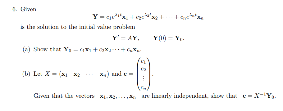 6. Given
Y = c1e^itx1 + c2e^2tx2 + • ..+ Cne^nty
is the solution to the initial value problem
Y' = AY,
Y(0) = Yo-
%3D
(a) Show that Yo = c1X1+ c2X2 · ·+ CnXn•
(b) Let X = (x1
C2
Xn) and c =
X2
...
Given that the vectors x1, X2, ..., Xn are linearly independent, show that c= X-lYo-
