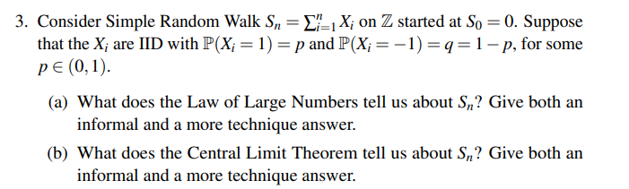 3. Consider Simple Random Walk Sn = [1 X; on Z started at So= 0. Suppose
that the X; are IID with P(X; = 1) = p and P(X; = − 1) = q = 1 - p, for some
P€ (0,1).
(a) What does the Law of Large Numbers tell us about Sn? Give both an
informal and a more technique answer.
(b) What does the Central Limit Theorem tell us about S₁? Give both an
informal and a more technique answer.