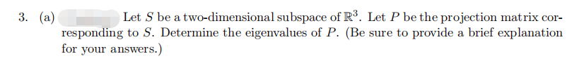 3. (a)
Let S be a two-dimensional subspace of R³. Let P be the projection matrix cor-
responding to S. Determine the eigenvalues of P. (Be sure to provide a brief explanation
for your answers.)
