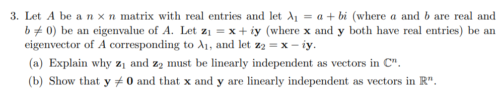 3. Let A be an x n matrix with real entries and let A = a + bi (where a and b are real and
b# 0) be an eigenvalue of A. Let z1 = x+ iy (where x and y both have real entries) be an
eigenvector of A corresponding to A1, and let z2 = x – iy.
(a) Explain why z1 and z2 must be linearly independent as vectors in C".
(b) Show that y + 0 and that x and y are linearly independent as vectors in R".
