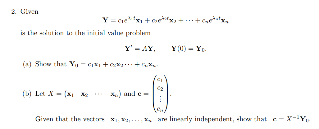 2. Given
Y = cje^itx1 + cze^ztx2 + ...+ Cnedntxn
is the solution to the initial value problem
Y' = AY,
Y(0) = Y0.
(a) Show that Yo = c1X1+ c2X2• ··+ CnXn.
(b) Let X = (x1 X2
C2
Xn) and c =
...
Cn
Given that the vectors x1, x2, ..., Xn are linearly independent, show that c= X-lYo.
