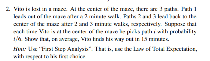 2. Vito is lost in a maze. At the center of the maze, there are 3 paths. Path 1
leads out of the maze after a 2 minute walk. Paths 2 and 3 lead back to the
center of the maze after 2 and 3 minute walks, respectively. Suppose that
each time Vito is at the center of the maze he picks path i with probability
i/6. Show that, on average, Vito finds his way out in 15 minutes.
Hint: Use "First Step Analysis". That is, use the Law of Total Expectation,
with respect to his first choice.
