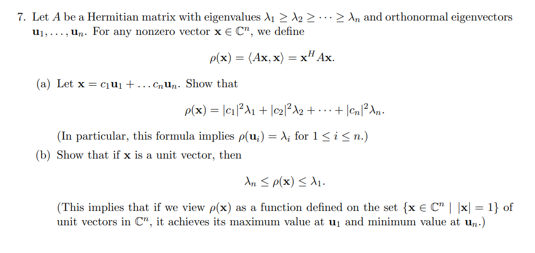 7. Let A be a Hermitian matrix with eigenvalues A1 > A2 > ·· > \n and orthonormal eigenvectors
u1, ..., un. For any nonzero vector x E C", we define
p(x) 3 (Ах, х)
: хН Ах.
(a) Let x = cqu1+.. CnUn. Show that
p(x) = |c1²A1 + |c2]²\2 + · .. +
(In particular, this formula implies p(u;) = X; for 1<i<n.)
(b) Show that if x is a unit vector, then
An S p(x) < A1.
(This implies that if we view p(x) as a function defined on the set {x € C" | |x| = 1} of
unit vectors in C", it achieves its maximum value at uj and minimum value at un.)

