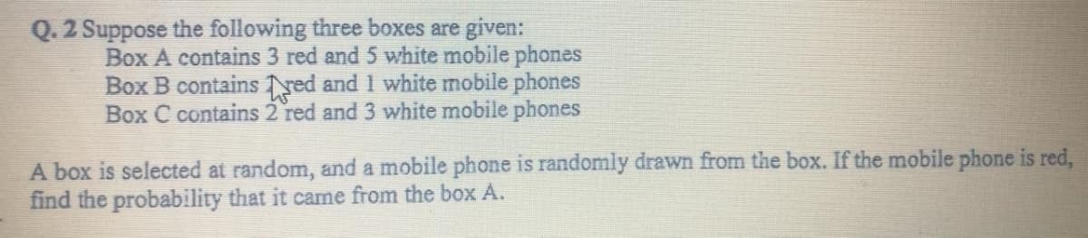 Q. 2 Suppose the following three boxes are given:
Box A contains 3 red and 5 white mobile phones
Box B contains red and 1 white mobile phones
Box C contains 2 red and 3 white mobile phones
A box is selected at random, and a mobile phone is randomly drawn from the box. If the mobile phone is red,
find the probability that it came from the box A.
