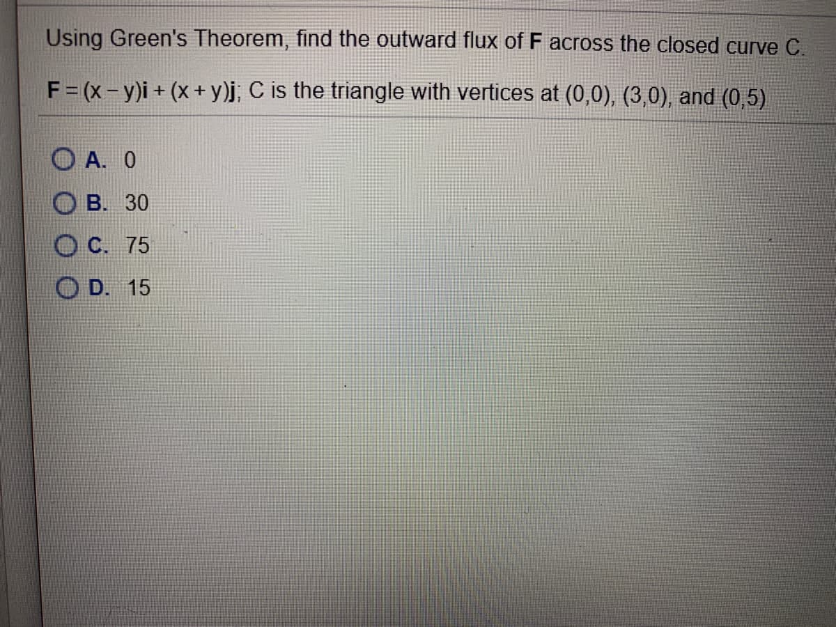 Using Green's Theorem, find the outward flux of F across the closed curve C.
F = (x-y)i+ (x+ y)j; C is the triangle with vertices at (0,0), (3,0), and (0,5)
O A. 0
О В. 30
С. 75
O D. 15
