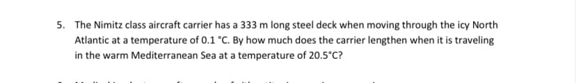 5. The Nimitz class aircraft carrier has a 333 m long steel deck when moving through the icy North
Atlantic at a temperature of 0.1 °C. By how much does the carrier lengthen when it is traveling
in the warm Mediterranean Sea at a temperature of 20.5°C?
