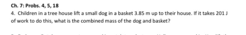 Ch. 7: Probs. 4, 5, 18
4. Children in a tree house lift a small dog in a basket 3.85 m up to their house. If it takes 201 J
of work to do this, what is the combined mass of the dog and basket?
