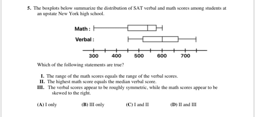 5. The boxplots below summarize the distribution of SAT verbal and math scores among students at
an upstate New York high school.
Math: H
Verbal :
300
400
500
600
700
Which of the following statements are true?
I. The range of the math scores equals the range of the verbal scores.
II. The highest math score equals the median verbal score.
III. The verbal scores appear to be roughly symmetric, while the math scores appear to be
skewed to the right.
(A) I only
(В) Ш only
(C) I and II
(D) II and III
