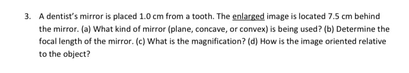 3. A dentist's mirror is placed 1.0 cm from a tooth. The enlarged image is located 7.5 cm behind
the mirror. (a) What kind of mirror (plane, concave, or convex) is being used? (b) Determine the
focal length of the mirror. (c) What is the magnification? (d) How is the image oriented relative
to the object?
