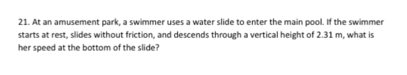 21. At an amusement park, a swimmer uses a water slide to enter the main pool. If the swimmer
starts at rest, slides without friction, and descends through a vertical height of 2.31 m, what is
her speed at the bottom of the slide?
