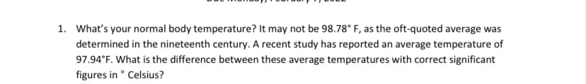 1. What's your normal body temperature? It may not be 98.78° F, as the oft-quoted average was
determined in the nineteenth century. A recent study has reported an average temperature of
97.94°F. What is the difference between these average temperatures with correct significant
figures in ° Celsius?
