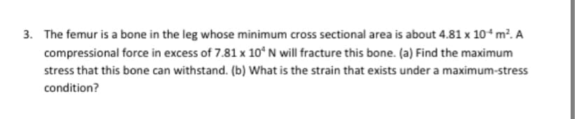 3. The femur is a bone in the leg whose minimum cross sectional area is about 4.81 x 10ʻ m². A
compressional force in excess of 7.81 x 10° N will fracture this bone. (a) Find the maximum
stress that this bone can withstand. (b) What is the strain that exists under a maximum-stress
condition?
