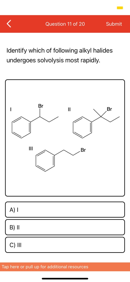 Question 11 of 20
Submit
Identify which of following alkyl halides
undergoes solvolysis most rapidly.
Br
Br
II
Br
A) I
B) I|
C) II
Tap here or pull up for additional resources
