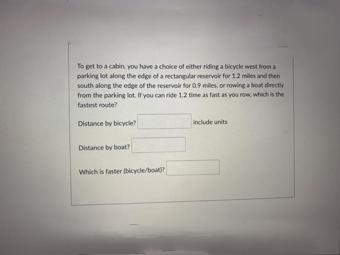 To get to a cabin, you have a choice of either riding a bicycle west from a
parking lot along the edge of a rectangular reservoir for 1.2 miles and then
south along the edge of the reservoir for 0.9 miles, or rowing a boat directly
from the parking lot. If you can ride 1.2 time as fast as you row, which is the
fastest route?
Distance by bicycle?
include units
Distance by boat?
Which is faster (bicycle/boat)?
