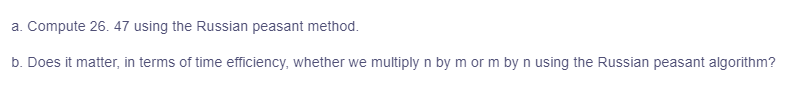 a. Compute 26. 47 using the Russian peasant method.
b. Does it matter, in terms of time efficiency, whether we multiply n by m or m by n using the Russian peasant algorithm?
