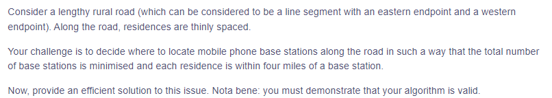 Consider a lengthy rural road (which can be considered to be a line segment with an eastern endpoint and a western
endpoint). Along the road, residences are thinly spaced.
Your challenge is to decide where to locate mobile phone base stations along the road in such a way that the total number
of base stations is minimised and each residence is within four miles of a base station.
Now, provide an efficient solution to this issue. Nota bene: you must demonstrate that your algorithm is valid.
