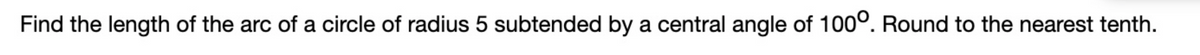 Find the length of the arc of a circle of radius 5 subtended by a central angle of 100º. Round to the nearest tenth.
