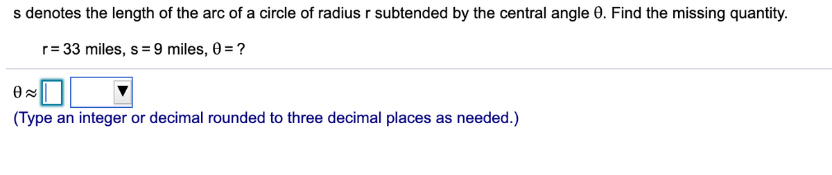 s denotes the length of the arc of a circle of radius r subtended by the central angle 0. Find the missing quantity.
r= 33 miles, s = 9 miles, 0 = ?
(Type an integer or decimal rounded to three decimal places as needed.)
