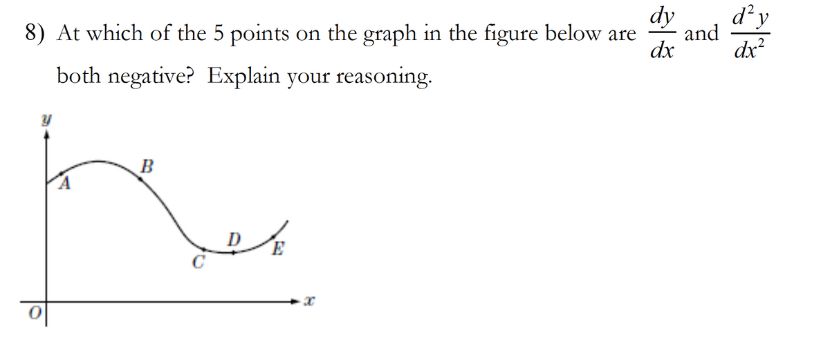 **Question 8:**

**Graph Analysis and Critical Points**

At which of the 5 points on the graph in the figure below are \(\frac{dy}{dx}\) and \(\frac{d^2y}{dx^2}\) both negative? Explain your reasoning.

**Graph Description:**

- The graph is plotted on an XY-coordinate plane.
- The graph starts at point \(O\) on the origin.
- The graph proceeds to five labeled points: \(A\), \(B\), \(C\), \(D\), and \(E\).
- Point \(A\) appears to be on the rising curve moving upwards.
- Point \(B\) marks the peak where the graph begins to descend.
- Point \(C\) is the lowest point, resembling a local minimum.
- Point \(D\) is on the ascending part after \(C\).
- Point \(E\) is further rising on the curve past \(D\).

**Explanation:**

To determine where both the first derivative (\(\frac{dy}{dx}\)) and the second derivative (\(\frac{d^2y}{dx^2}\)) are negative:
1. **\(\frac{dy}{dx}\) Negative**: This represents the slope (or rate of change) of the function. A negative slope means the function is decreasing.
2. **\(\frac{d^2y}{dx^2}\) Negative**: This indicates the concavity of the graph. When \(\frac{d^2y}{dx^2}\) is negative, the graph is concave down.

Observing the graph:
- **Point \(A\)**: \(\frac{dy}{dx}\) is positive (increasing slope), thus not qualifying.
- **Point \(B\)**: At the peak, \(\frac{dy}{dx} = 0\). The second derivative does not determine a sign here.
- **Point \(C\)**: At the trough, \(\frac{dy}{dx} = 0\). The second derivative does not determine a sign.
- **Point \(D\)**: Positive slope (\(\frac{dy}{dx} > 0\)) as it is on an upward curve, so it does not qualify.
- **Point \(E\)**: Positive slope \(\frac{dy}{dx} > 0\) and concave up.

