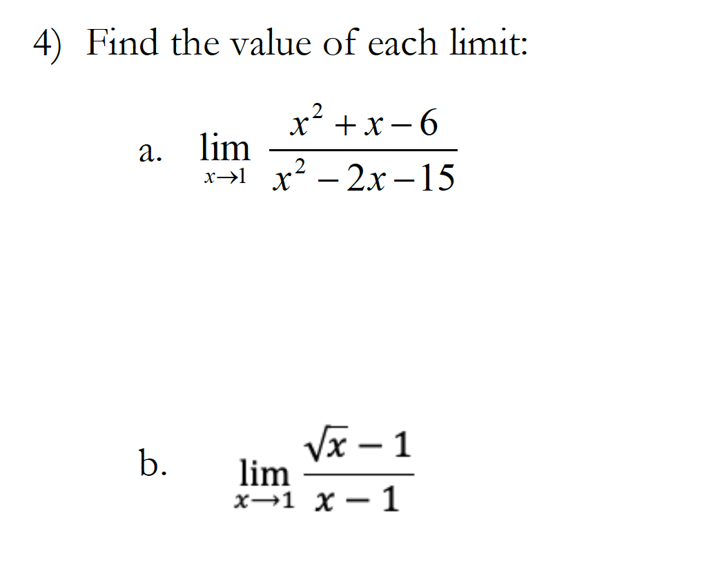 **4) Find the value of each limit:**

a. \(\lim_{{x \to 1}} \frac{{x^2 + x - 6}}{{x^2 - 2x - 15}}\)

b. \(\lim_{{x \to 1}} \frac{{\sqrt{x} - 1}}{{x - 1}}\)

---

**Explanation:**

- **Problem part (a)**: The limit involves a rational function where both the numerator \(x^2 + x - 6\) and the denominator \(x^2 - 2x - 15\) are polynomials. To find the limit as \(x\) approaches 1, one might consider factoring both the numerator and the denominator and then simplifying the expression, if possible, to resolve the indeterminate form.

- **Problem part (b)**: The limit features a quotient with a radical expression \(\sqrt{x} - 1\) in the numerator and \(x - 1\) in the denominator. This limit can often be tackled by rationalizing the numerator or applying L'Hôpital's rule if directly substituting the value results in an indeterminate form.

---

**Educational context:**

These types of limits are common in introductory calculus courses. They test one’s ability to manipulate algebraic expressions and understand the behavior of functions as a variable approaches a particular value. Mastery of these foundational skills is crucial for progressing in calculus and understanding more complex topics.
