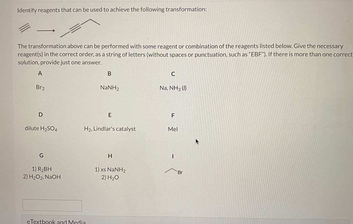 Identify reagents that can be used to achieve the following transformation:
The transformation above can be performed with some reagent or combination of the reagents listed below. Give the necessary
reagent(s) in the correct order, as a string of letters (without spaces or punctuation, such as "EBF"). If there is more than one correct
solution, provide just one answer.
A
C
Br2
NaNH2
Na, NH3 (I)
D
E
dilute H2SO4
H2, Lindlar's catalyst
Mel
G
H.
1) R2BH
2) H2O2, NAOH
1) xs NANH2
2) H2O
Br
eTextbook and Media
F.
