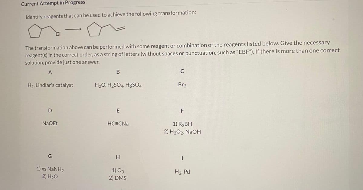 ### Organic Chemistry Transformation Exercise

#### Identify Reagents for the Transformation:

![Chemical Transformation](image-link-example.jpg)

The transformation above can be performed with some reagent or a combination of the reagents listed below. Give the necessary reagent(s) in the correct order, as a string of letters (without spaces or punctuation, such as "EBF"). If there is more than one correct solution, provide just one answer.

#### Options for Reagents:
- **A**: H₂, Lindlar's catalyst
- **B**: H₂O, H₂SO₄, HgSO₄
- **C**: Br₂
- **D**: NaOEt
- **E**: HC≡CNa
- **F**: 1) R₂BH, 2) H₂O₂, NaOH
- **G**: 1) xs NaNH₂, 2) H₂O
- **H**: 1) O₃, 2) DMS
- **I**: H₂, Pd

#### Task:
Identify the correct sequence of reagents to achieve the desired chemical transformation shown in the diagram.

---

By following this exercise, students will enhance their understanding of organic synthesis and the application of various reagents to achieve specific structural transformations.