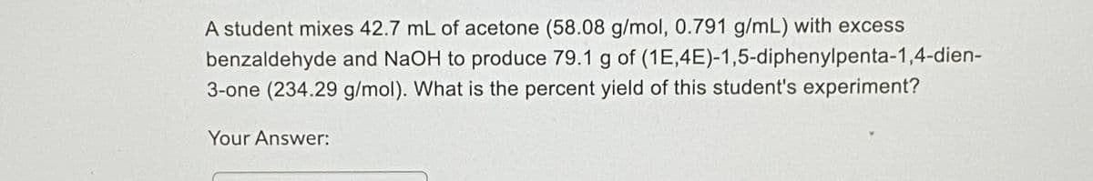 A student mixes 42.7 mL of acetone (58.08 g/mol, 0.791 g/mL) with excess
benzaldehyde and NaOH to produce 79.1 g of (1E,4E)-1,5-diphenylpenta-1,4-dien-
3-one (234.29 g/mol). What is the percent yield of this student's experiment?
Your Answer:
