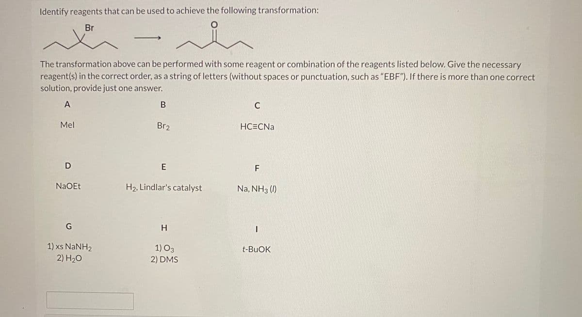 Identify reagents that can be used to achieve the following transformation:
Br
The transformation above can be performed with some reagent or combination of the reagents listed below. Give the necessary
reagent(s) in the correct order, as a string of letters (without spaces or punctuation, such as "EBF"). If there is more than one correct
solution, provide just one answer.
A
C
Mel
Br2
HC=CNa
D
E
NaOEt
H2, Lindlar's catalyst
Na, NH3 (1)
H.
1) xs NaNH2
2) H20
1) O3
t-BUOK
2) DMS
