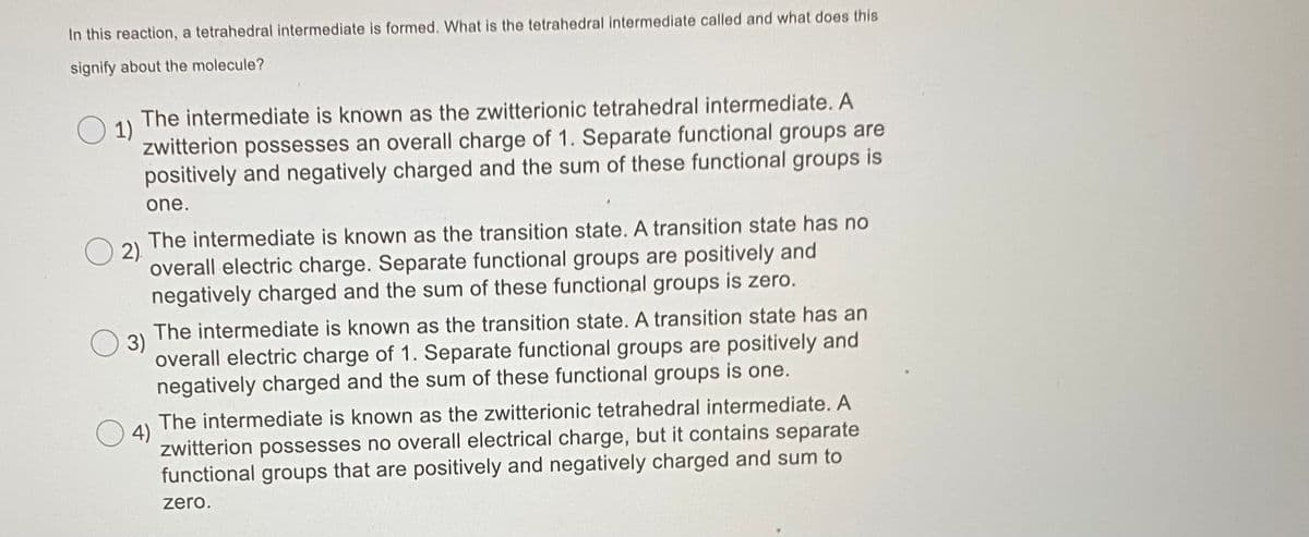 In this reaction, a tetrahedral intermediate is formed. What is the tetrahedral intermediate called and what does this
signify about the molecule?
The intermediate is known as the zwitterionic tetrahedral intermediate. A
1)
zwitterion possesses an overall charge of 1. Separate functional groups are
positively and negatively charged and the sum of these functional groups is
one.
The intermediate is known as the transition state. A transition state has no
2)
overall electric charge. Separate functional groups are positively and
negatively charged and the sum of these functional groups is zero.
The intermediate is known as the transition state. A transition state has an
3)
overall electric charge of 1. Separate functional groups are positively and
negatively charged and the sum of these functional groups is one.
The intermediate is known as the zwitterionic tetrahedral intermediate. A
4)
zwitterion possesses no overall electrical charge, but it contains separate
functional groups that are positively and negatively charged and sum to
zero.
