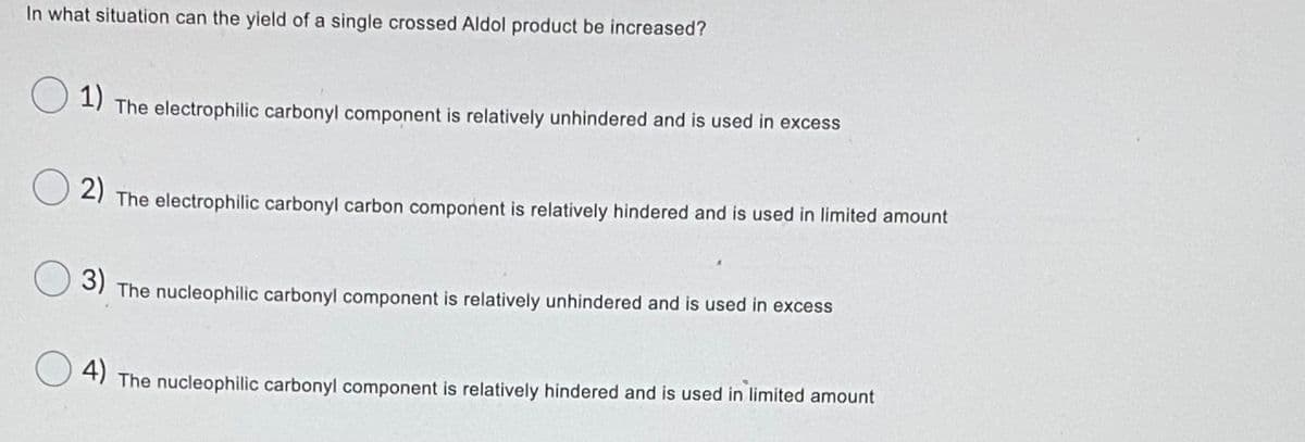 In what situation can the yield of a single crossed Aldol product be increased?
1)
The electrophilic carbonyl component is relatively unhindered and is used in excess
21 The electrophilic carbonyl carbon component is relatively hindered and is used in limited amount
S) The nucleophilic carbonyl component is relatively unhindered and is used in excess
3)
4)
The nucleophilic carbonyl component is relatively hindered and is used in limited amount
