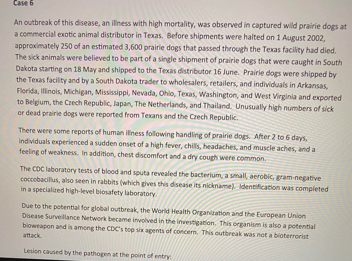 ### Case Study 6: Prairie Dog Illness Outbreak

An outbreak of a disease, which is an illness with high mortality, was observed in captured wild prairie dogs at a commercial exotic animal distributor in Texas. Before shipments were halted on 1 August 2002, approximately 250 of an estimated 3,600 prairie dogs that passed through the Texas facility had died. The sick animals were believed to be part of a single shipment of prairie dogs that were caught in South Dakota starting on 18 May and shipped to the Texas distributor on 16 June. 

Prairie dogs were shipped by the Texas facility and by a South Dakota trader to wholesalers, retailers, and individuals in Arkansas, Florida, Illinois, Michigan, Mississippi, Nevada, Ohio, Texas, Washington, and West Virginia, and exported to Belgium, the Czech Republic, Japan, the Netherlands, and Thailand. Unusually high numbers of sick or dead prairie dogs were reported from Texans and the Czech Republic.

#### Human Illness Reports 

There were some reports of human illness following the handling of prairie dogs. After 2 to 6 days, individuals experienced a sudden onset of a high fever, chills, headaches, and muscle aches, and a feeling of weakness. In addition, chest discomfort and a dry cough were common.

The CDC laboratory tests of blood and sputa revealed the bacterium, a small, aerobic, gram-negative coccobacillus, also seen in rabbits (which gives this disease its nickname). Identification was completed in a specialized high-level biosafety laboratory.

#### Global Health Response

Due to the potential for a global outbreak, the World Health Organization and the European Union Disease Surveillance Network became involved in the investigation. This organism is also a potential bioweapon and is among the CDC's top six agents of concern. This outbreak was not a bioterrorist attack.

**Lesion caused by the pathogen at the point of entry:**

[Description of a diagram or image depicting the lesion, if applicable.] 

This case underscores the significance of monitoring and controlling the spread of diseases from exotic animals to humans and highlights the importance of global health surveillance and response coordination.