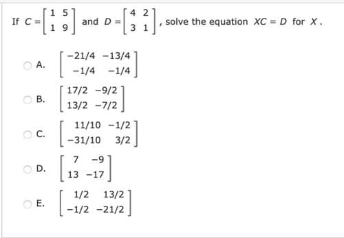 1 5
If C =
4 2
and D =
solve the equation XC = D for x.
3 1
-21/4 -13/4
O A.
-1/4 -1/4
17/2 -9/2
O B.
13/2 -7/2
[.
11/10 -1/2
C.
-31/10
3/2
7
-9
OD.
13 -17
1/2 13/2
O E.
-1/2 -21/2
