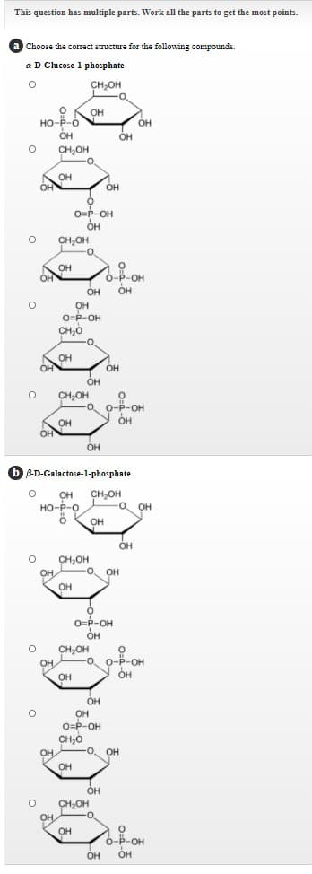 This question has multiple parts. Work all the parts to get the most points.
Choose the correct structure for the following compounds.
a-D-Glucose-1-phosphate
CH,OH
OH
HO-P-Ó
он
он
OH
OH
OH
CH,OH
--
OH
OH
OH
O=P-OH
он
OH
CH,OH
он
OH
o-P-OH
он
OH
OH
OH
O=P-OH
CH;0
OH
OH
он
OH
OH
CH,OH
O-P-OH
OH
OH
OH
B-D-Galactose-1-phosphate
CH,OH
-O OH
OH
но-р-о
он
OH
CH,OH
O.
OH
OH
OH
O-P-OH
он
CH,OH
OH
-o o-P-OH
OH
он
OH
он
O=P-OH
CH,0
-O. OH
OH
OH
он
OH
CH;OH
OH
OH
0-
Ó-P-OH
ÓH
OH
