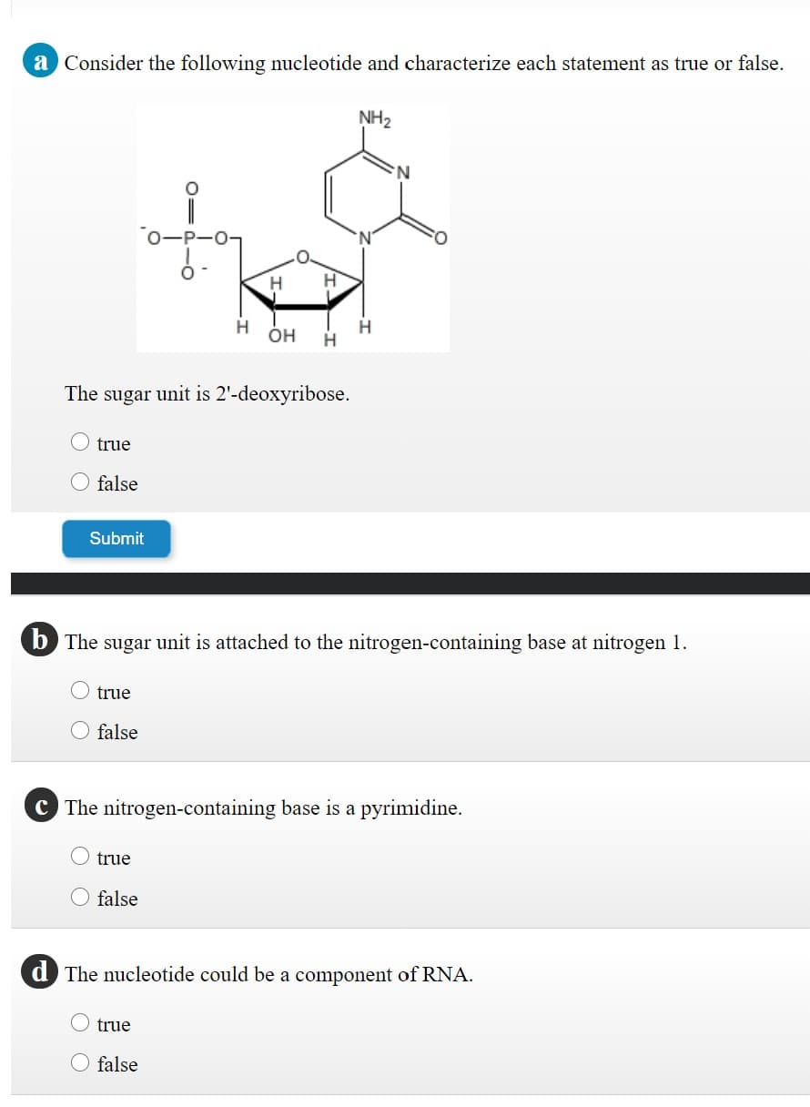 a Consider the following nucleotide and characterize each statement as true or false.
NH2
N.
H
H
H
Он
The sugar unit is 2'-deoxyribose.
true
O false
Submit
b The sugar unit is attached to the nitrogen-containing base at nitrogen 1.
true
false
C The nitrogen-containing base is a pyrimidine.
true
false
d The nucleotide could be a component of RNA.
true
false
O=
O O
